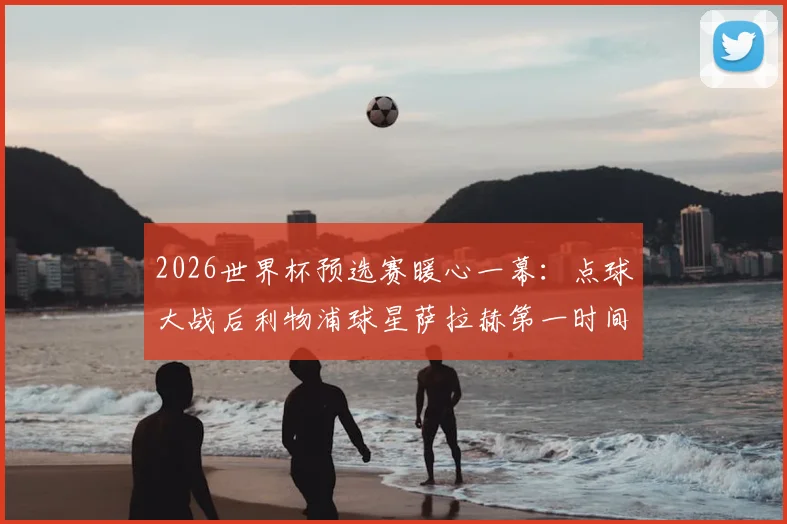 2026世界杯预选赛暖心一幕：点球大战后利物浦球星萨拉赫第一时间拥抱安慰澳大利亚球员，尽显体育精神与大将风范