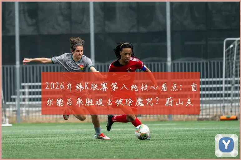 2026年韩K联赛第八轮核心看点：首尔能否乘胜追击破除魔咒？蔚山关键球员回归战力解析