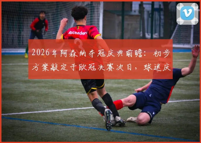 2026年阿森纳夺冠庆典前瞻：初步方案敲定于欧冠决赛次日，球迷庆祝活动路线与时间全解析