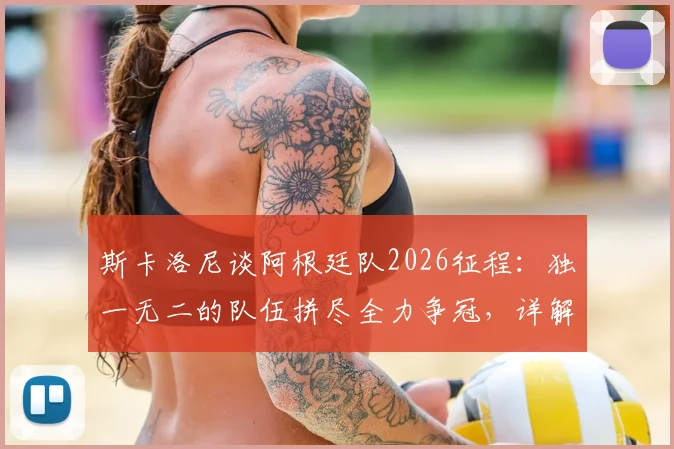 斯卡洛尼谈阿根廷队2026征程：独一无二的队伍拼尽全力争冠，详解战术体系与梅西作用