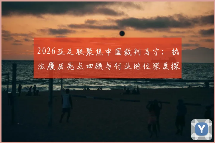 2026亚足联聚焦中国裁判马宁：执法履历亮点回顾与行业地位深度探讨，揭秘其重要比赛吹罚经历
