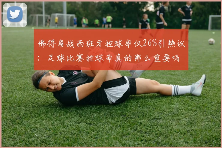 佛得角战西班牙控球率仅26%引热议:足球比赛控球率真的那么重要吗?深度解析低控球赢球战术