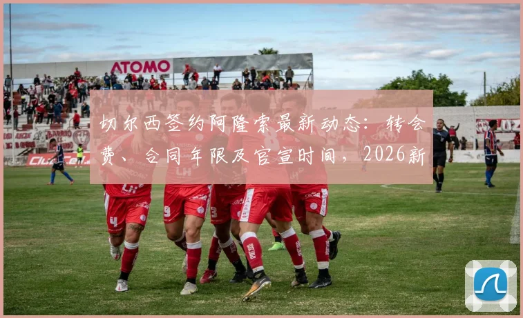 切尔西签约阿隆索最新动态：转会费、合同年限及官宣时间，2026新援球衣号码预测