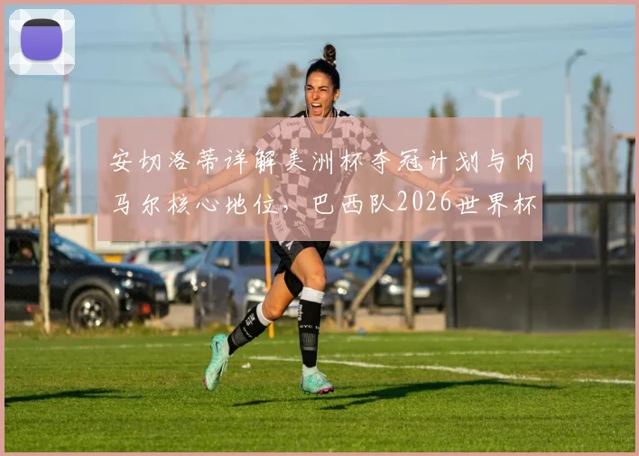安切洛蒂详解美洲杯夺冠计划与内马尔核心地位,巴西队2026世界杯阵容构建思路曝光