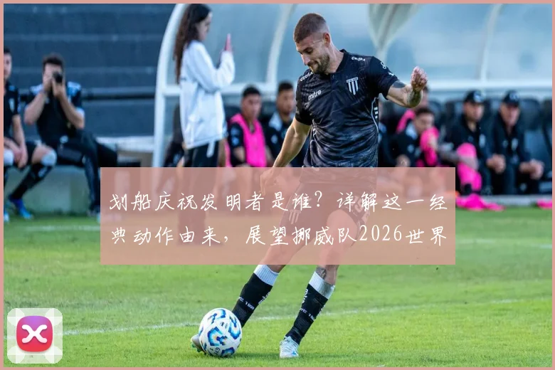 划船庆祝发明者是谁?详解这一经典动作由来,展望挪威队2026世界杯之旅
