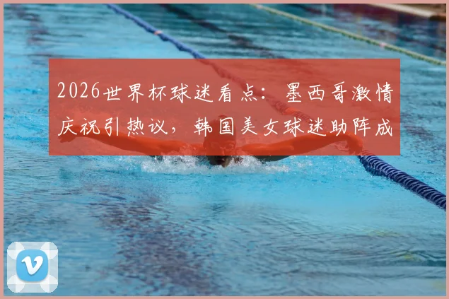 2026世界杯球迷看点：墨西哥激情庆祝引热议，韩国美女球迷助阵成亮丽风景线