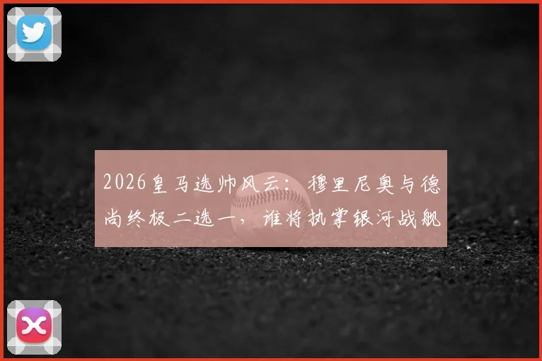 2026皇马选帅风云:穆里尼奥与德尚终极二选一,谁将执掌银河战舰?