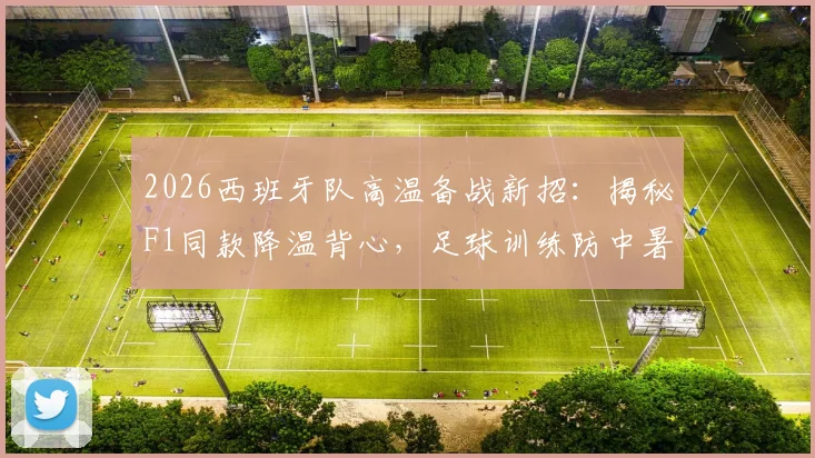 2026西班牙队高温备战新招：揭秘F1同款降温背心，足球训练防中暑装备推荐指南