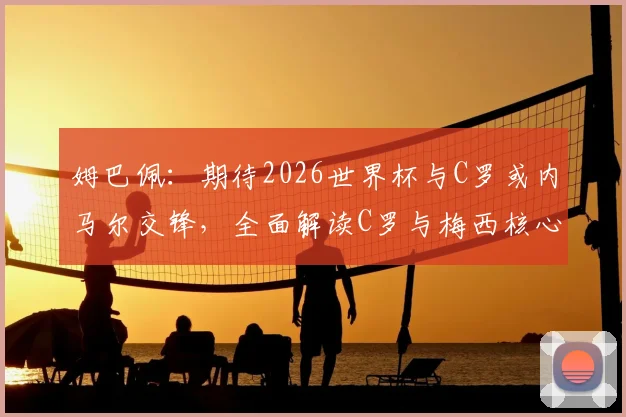 姆巴佩：期待2026世界杯与C罗或内马尔交锋，全面解读C罗与梅西核心风格差异与防守策略