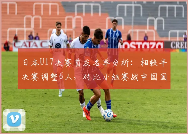 日本U17决赛首发名单分析：相较半决赛调整6人，对比小组赛战中国国足轮换5人，亚洲杯阵容轮换策略解读