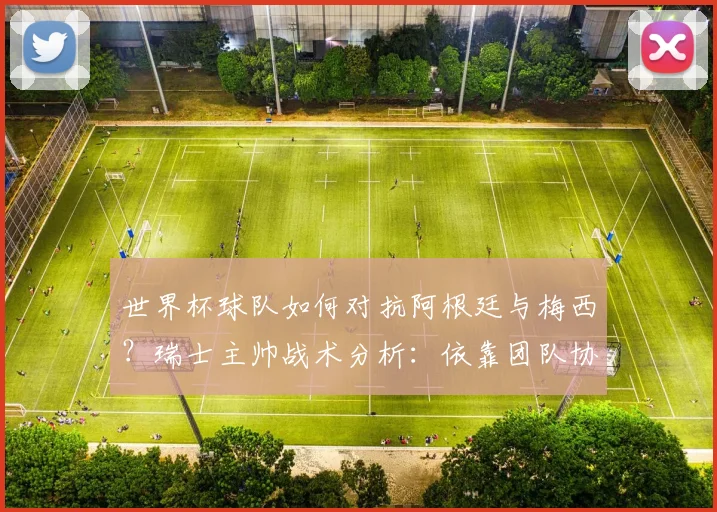 世界杯球队如何对抗阿根廷与梅西?瑞士主帅战术分析:依靠团队协作是取胜关键