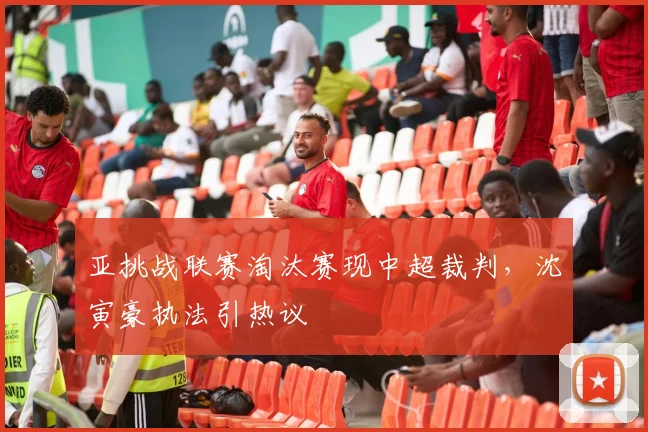 亚挑战联赛淘汰赛现中超裁判,沈寅豪执法引热议