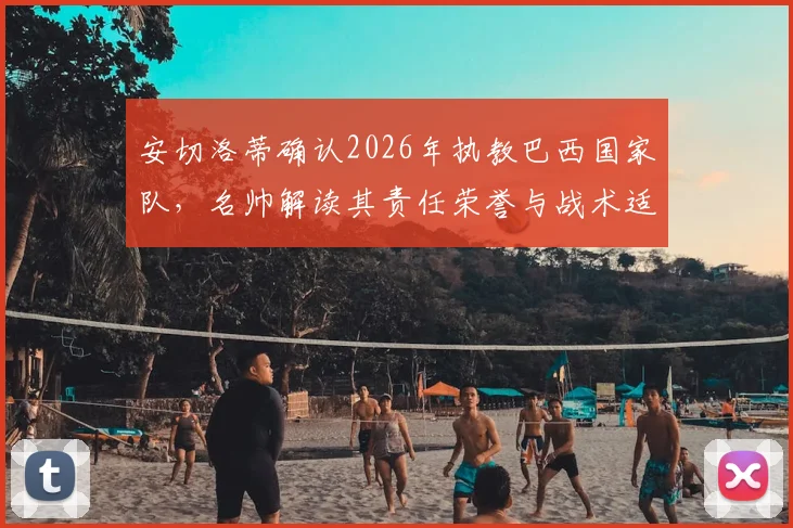 安切洛蒂确认2026年执教巴西国家队，名帅解读其责任荣誉与战术适配挑战