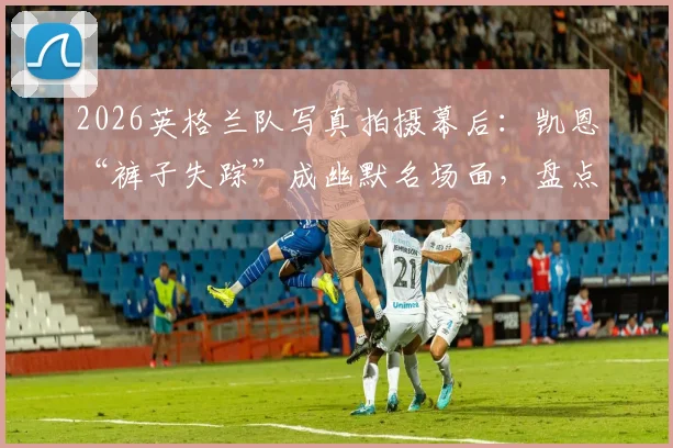 2026英格兰队写真拍摄幕后：凯恩“裤子失踪”成幽默名场面，盘点球星趣味花絮