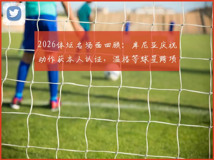 2026体坛名场面回顾:库尼亚庆祝动作获本人认证,温格等球星跨项目梦幻联动引爆网络
