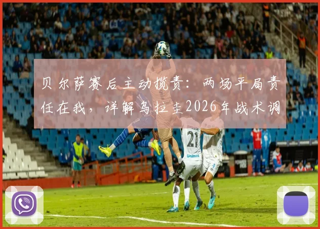 贝尔萨赛后主动揽责：两场平局责任在我，详解乌拉圭2026年战术调整与阿劳霍缺阵影响