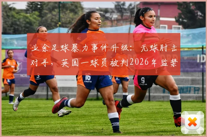 业余足球暴力事件升级:无球肘击对手,英国一球员被判2026年监禁24周,球场纪律与法律红线解读