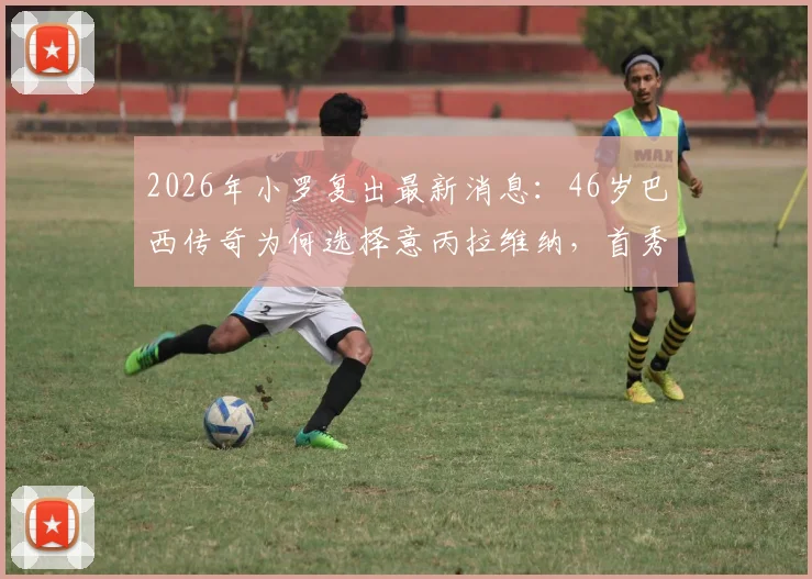 2026年小罗复出最新消息:46岁巴西传奇为何选择意丙拉维纳,首秀时间与球队实力全解析