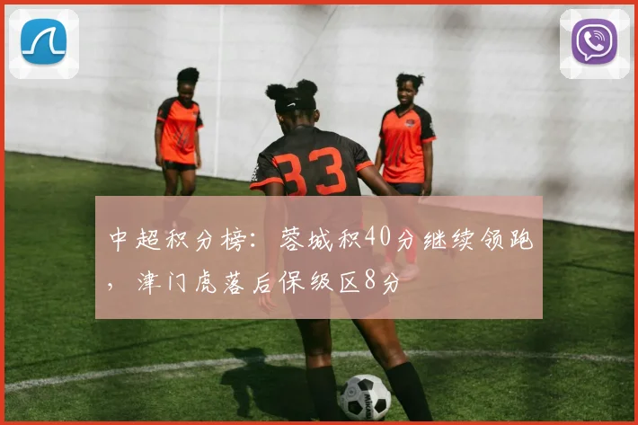 中超积分榜:蓉城积40分继续领跑,津门虎落后保级区8分
