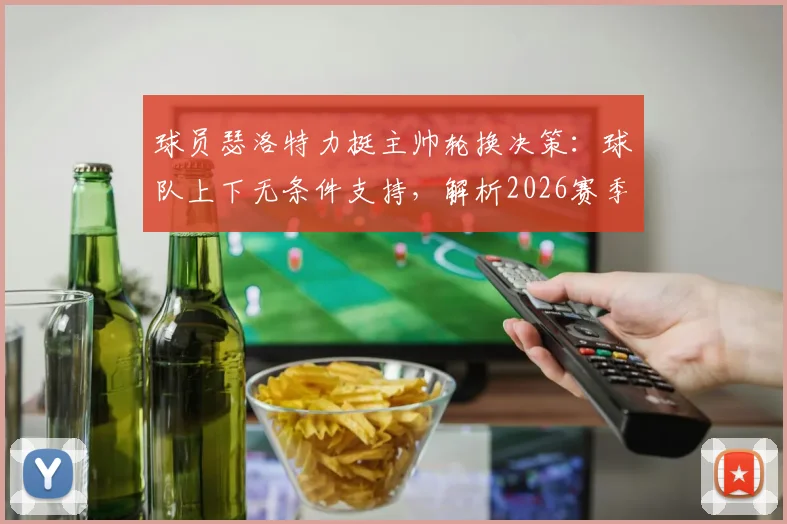 球员瑟洛特力挺主帅轮换决策:球队上下无条件支持,解析2026赛季轮换制关键作用