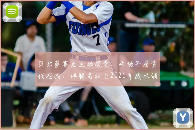 贝尔萨赛后主动揽责:两场平局责任在我,详解乌拉圭2026年战术调整与阿劳霍缺阵影响