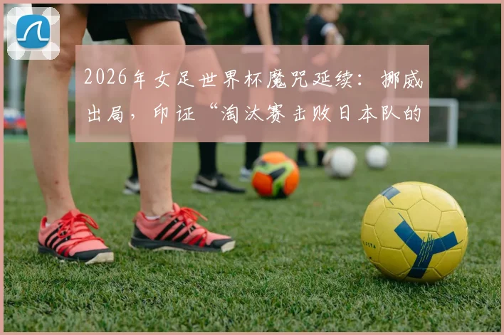 2026年女足世界杯魔咒延续：挪威出局，印证“淘汰赛击败日本队的球队无法最终夺冠”纪录