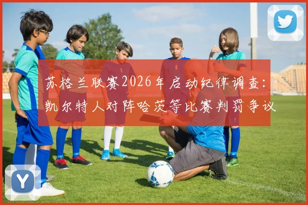 苏格兰联赛2026年启动纪律调查：凯尔特人对阵哈茨等比赛判罚争议深度解读与后续影响分析