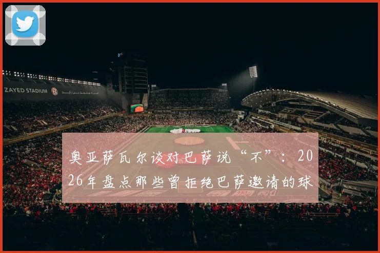 奥亚萨瓦尔谈对巴萨说“不”：2026年盘点那些曾拒绝巴萨邀请的球星，转会博弈中的球员选择