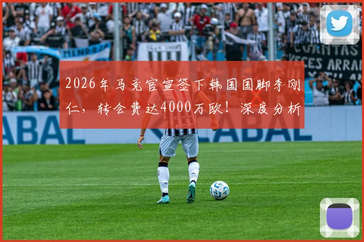 2026年马竞官宣签下韩国国脚李刚仁，转会费达4000万欧！深度分析其技术特点、场上位置及对球队阵容影响