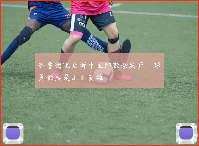 齐鲁德比后海牛主帅激动发声：球员们就是山东英雄