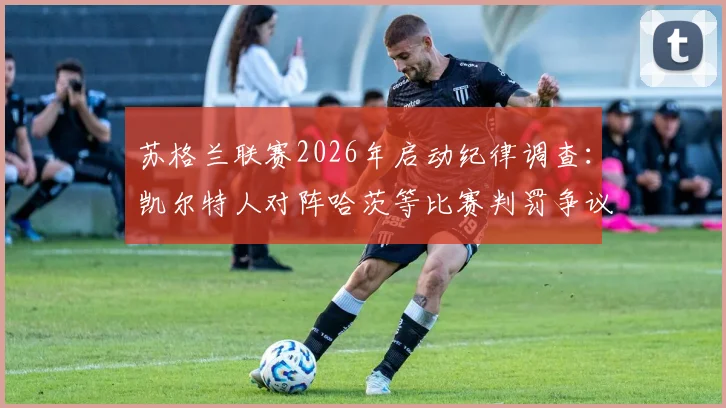 苏格兰联赛2026年启动纪律调查：凯尔特人对阵哈茨等比赛判罚争议深度解读与后续影响分析