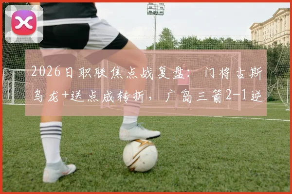2026日职联焦点战复盘:门将古斯乌龙+送点成转折,广岛三箭2-1逆转大阪樱花全解析