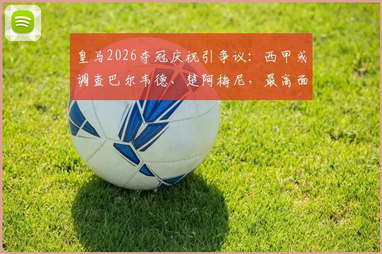 皇马2026夺冠庆祝引争议:西甲或调查巴尔韦德、楚阿梅尼,最高面临停赛停薪30天重罚