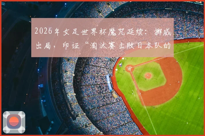 2026年女足世界杯魔咒延续：挪威出局，印证“淘汰赛击败日本队的球队无法最终夺冠”纪录