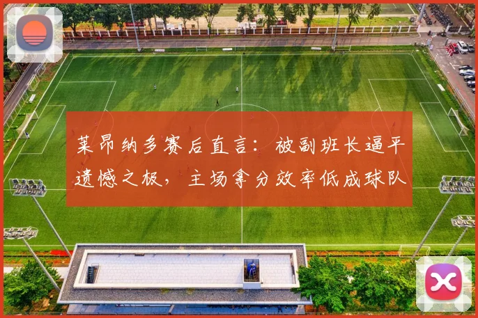 莱昂纳多赛后直言：被副班长逼平遗憾之极，主场拿分效率低成球队2026赛季症结，亟待全队解决