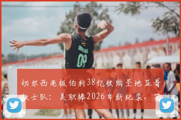 切尔西老板伯利38亿收购圣地亚哥教士队：美职棒2026年新纪录，英超资本为何跨界买棒球？