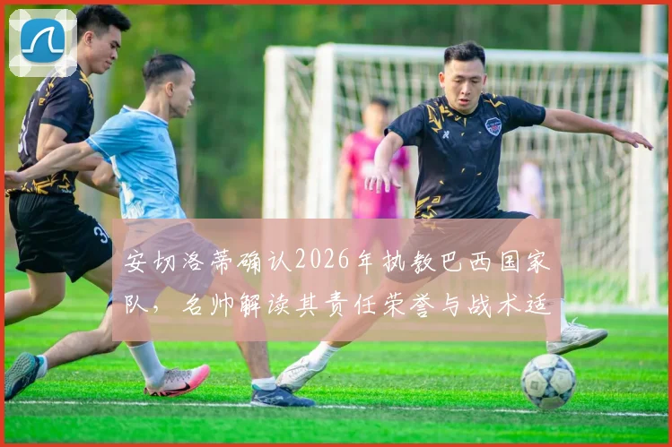 安切洛蒂确认2026年执教巴西国家队,名帅解读其责任荣誉与战术适配挑战