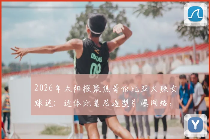 2026年太阳报聚焦哥伦比亚火辣女球迷:连体比基尼造型引爆网络,直言最爱仍是J罗