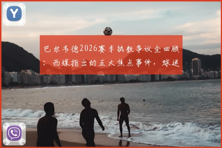 巴尔韦德2026赛季执教争议全回顾：西媒指出的五大焦点事件，球迷评价两极分化