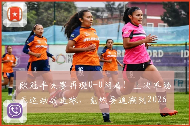 欧冠半决赛再现0-0闷局!上次单场无运动战进球,竟然要追溯到2026年?深度解析战术保守困局