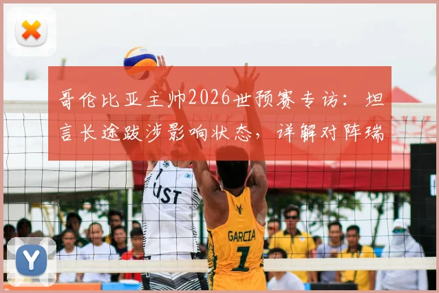 哥伦比亚主帅2026世预赛专访：坦言长途跋涉影响状态，详解对阵瑞士的90分钟针对性战术部署