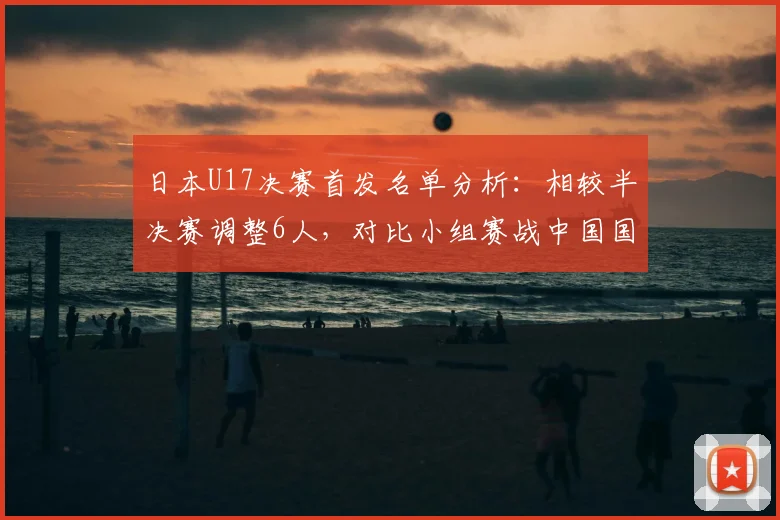 日本U17决赛首发名单分析:相较半决赛调整6人,对比小组赛战中国国足轮换5人,亚洲杯阵容轮换策略解读