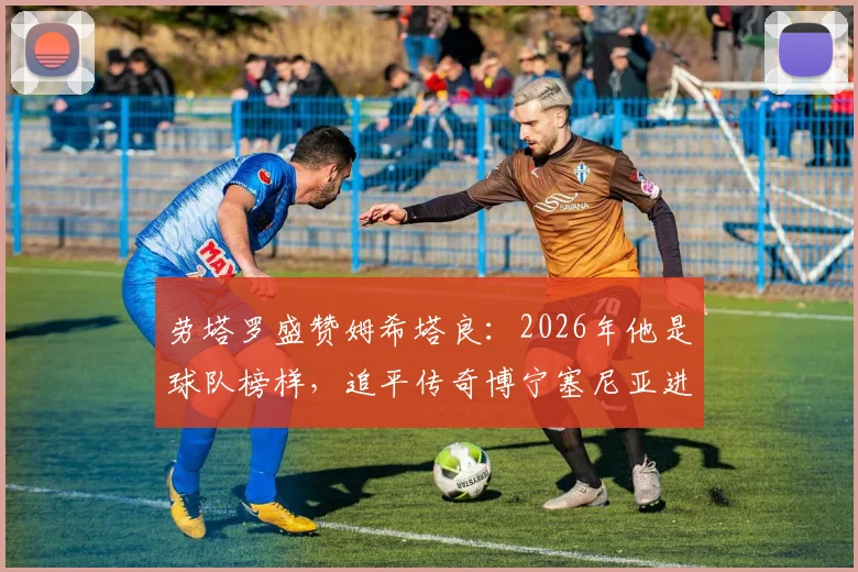 劳塔罗盛赞姆希塔良：2026年他是球队榜样，追平传奇博宁塞尼亚进球纪录是荣耀