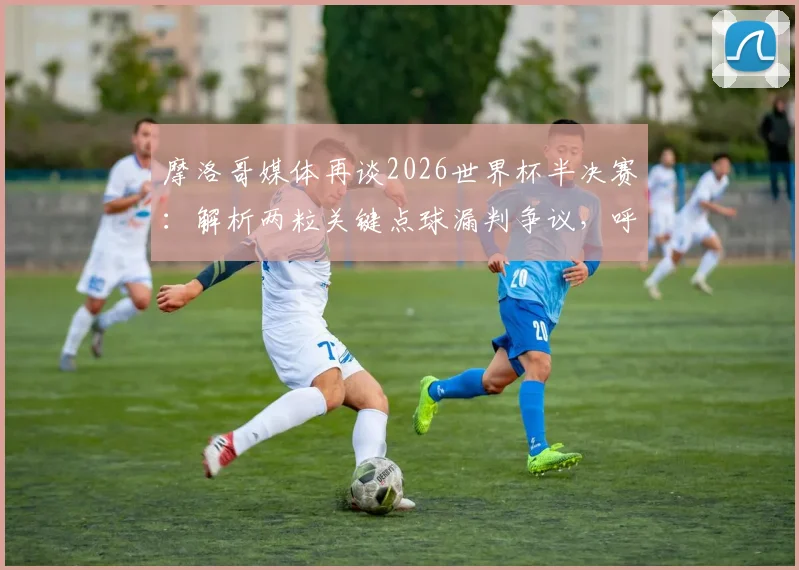 摩洛哥媒体再谈2026世界杯半决赛：解析两粒关键点球漏判争议，呼唤公平竞赛环境