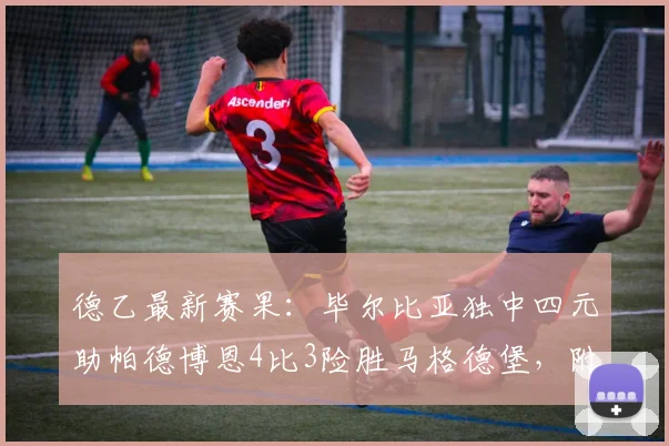 德乙最新赛果:毕尔比亚独中四元助帕德博恩4比3险胜马格德堡,附全场进球视频集锦及球员技术统计