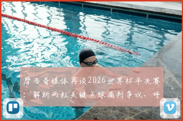 摩洛哥媒体再谈2026世界杯半决赛:解析两粒关键点球漏判争议,呼唤公平竞赛环境