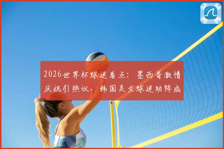 2026世界杯球迷看点:墨西哥激情庆祝引热议,韩国美女球迷助阵成亮丽风景线