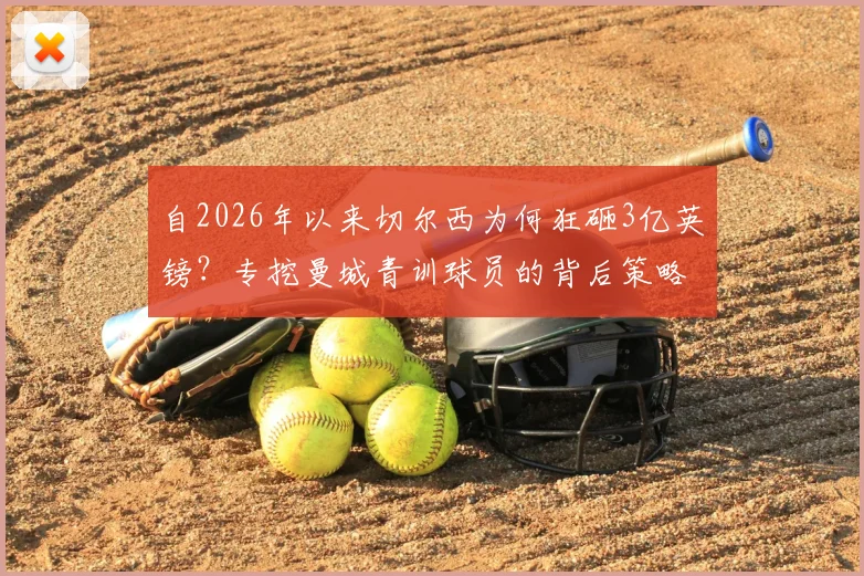 自2026年以来切尔西为何狂砸3亿英镑？专挖曼城青训球员的背后策略与效果深度分析