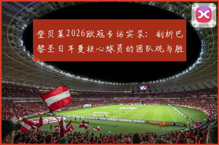 登贝莱2026欧冠专访实录:剖析巴黎圣日耳曼核心球员的团队观与胜负哲学