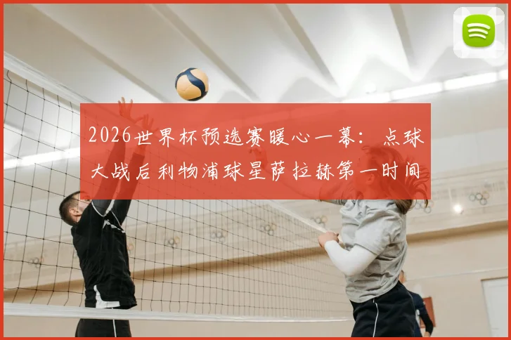 2026世界杯预选赛暖心一幕:点球大战后利物浦球星萨拉赫第一时间拥抱安慰澳大利亚球员,尽显体育精神与大将风范